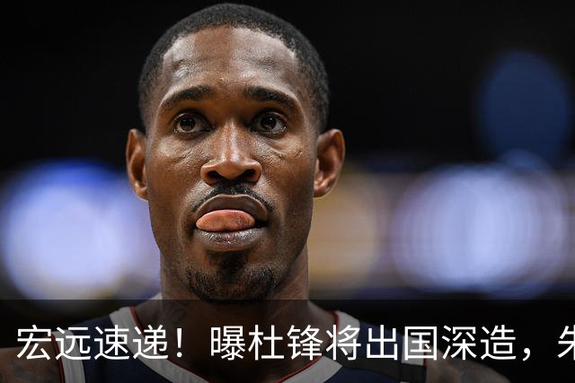 宏远速递！曝杜锋将出国深造，朱芳雨加紧回购徐昕，胡明轩将归队