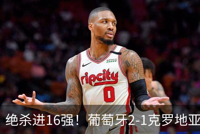 绝杀进16强！葡萄牙2-1克罗地亚 C罗淘汰赛首球G·拉莫斯补时绝杀